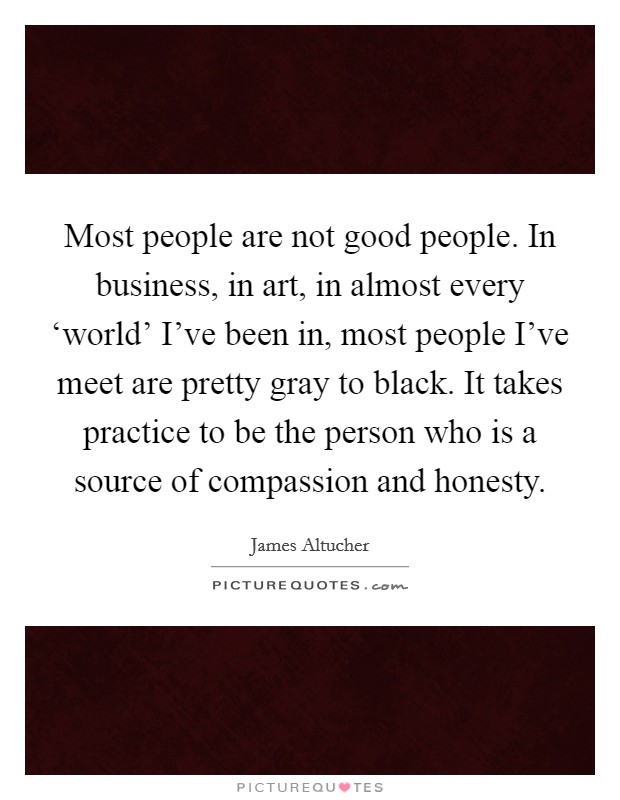 Most people are not good people. In business, in art, in almost every ‘world' I've been in, most people I've meet are pretty gray to black. It takes practice to be the person who is a source of compassion and honesty. Picture Quote #1