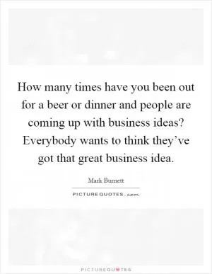 How many times have you been out for a beer or dinner and people are coming up with business ideas? Everybody wants to think they’ve got that great business idea Picture Quote #1