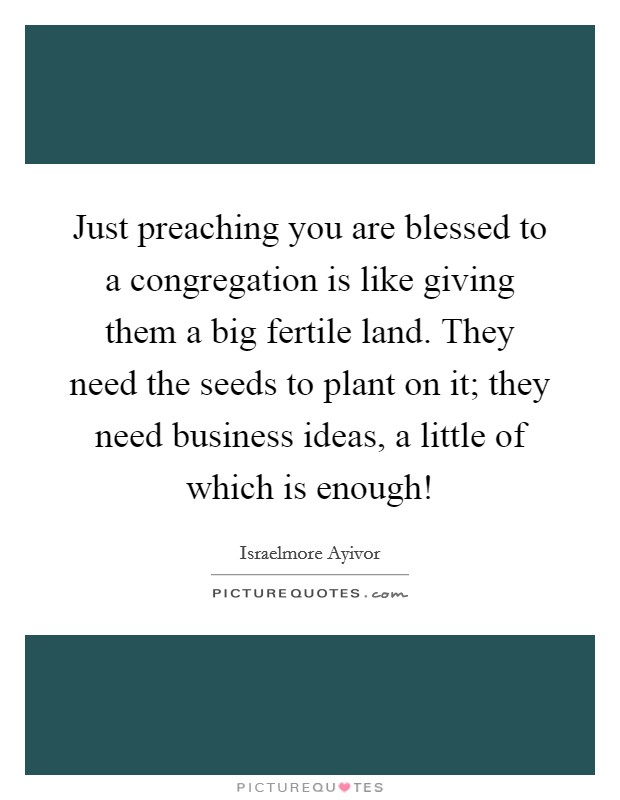 Just preaching you are blessed to a congregation is like giving them a big fertile land. They need the seeds to plant on it; they need business ideas, a little of which is enough! Picture Quote #1