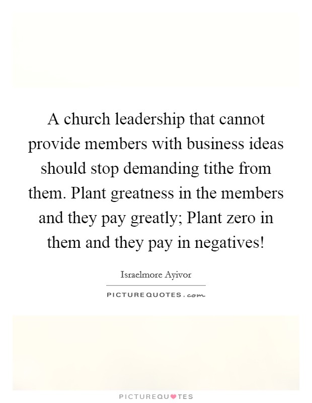 A church leadership that cannot provide members with business ideas should stop demanding tithe from them. Plant greatness in the members and they pay greatly; Plant zero in them and they pay in negatives! Picture Quote #1