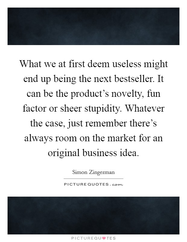 What we at first deem useless might end up being the next bestseller. It can be the product's novelty, fun factor or sheer stupidity. Whatever the case, just remember there's always room on the market for an original business idea. Picture Quote #1