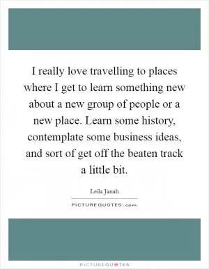 I really love travelling to places where I get to learn something new about a new group of people or a new place. Learn some history, contemplate some business ideas, and sort of get off the beaten track a little bit Picture Quote #1