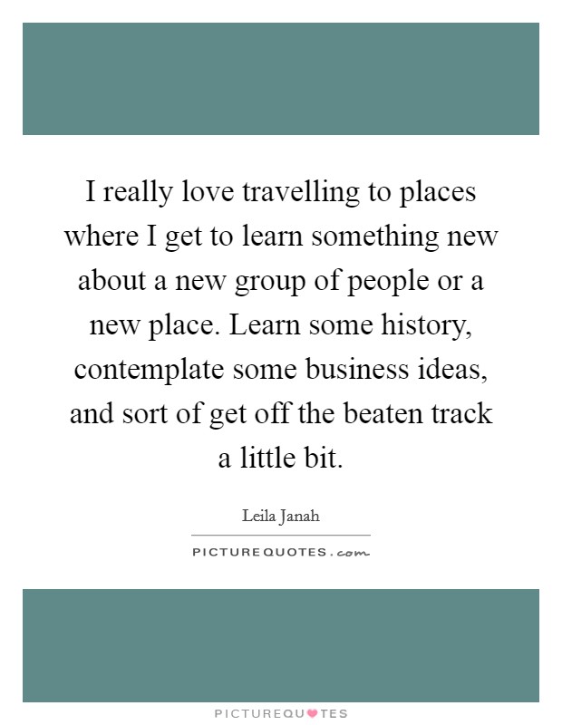 I really love travelling to places where I get to learn something new about a new group of people or a new place. Learn some history, contemplate some business ideas, and sort of get off the beaten track a little bit Picture Quote #1