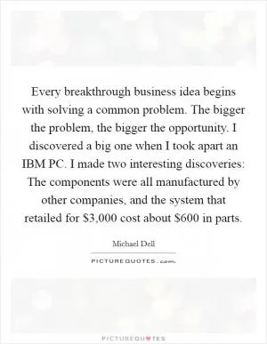 Every breakthrough business idea begins with solving a common problem. The bigger the problem, the bigger the opportunity. I discovered a big one when I took apart an IBM PC. I made two interesting discoveries: The components were all manufactured by other companies, and the system that retailed for $3,000 cost about $600 in parts Picture Quote #1
