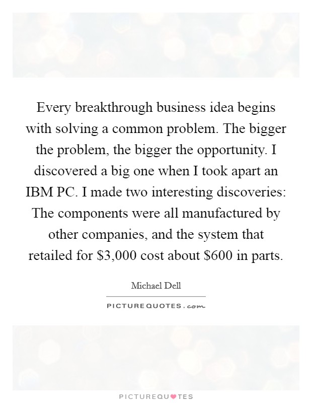 Every breakthrough business idea begins with solving a common problem. The bigger the problem, the bigger the opportunity. I discovered a big one when I took apart an IBM PC. I made two interesting discoveries: The components were all manufactured by other companies, and the system that retailed for $3,000 cost about $600 in parts. Picture Quote #1
