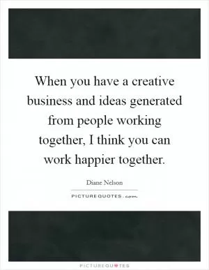 When you have a creative business and ideas generated from people working together, I think you can work happier together Picture Quote #1