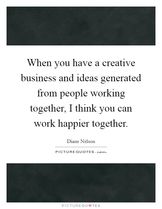 When you have a creative business and ideas generated from people working together, I think you can work happier together. Picture Quote #1