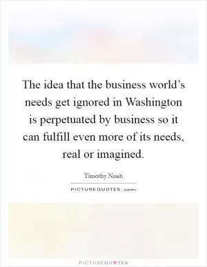The idea that the business world’s needs get ignored in Washington is perpetuated by business so it can fulfill even more of its needs, real or imagined Picture Quote #1