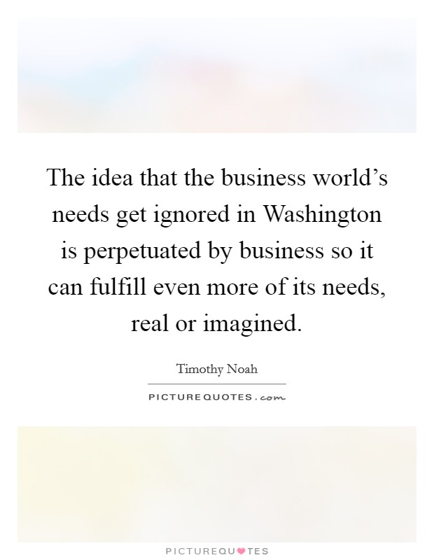 The idea that the business world's needs get ignored in Washington is perpetuated by business so it can fulfill even more of its needs, real or imagined. Picture Quote #1