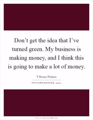 Don’t get the idea that I’ve turned green. My business is making money, and I think this is going to make a lot of money Picture Quote #1