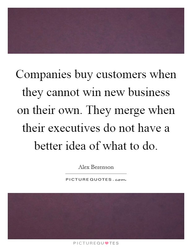 Companies buy customers when they cannot win new business on their own. They merge when their executives do not have a better idea of what to do. Picture Quote #1