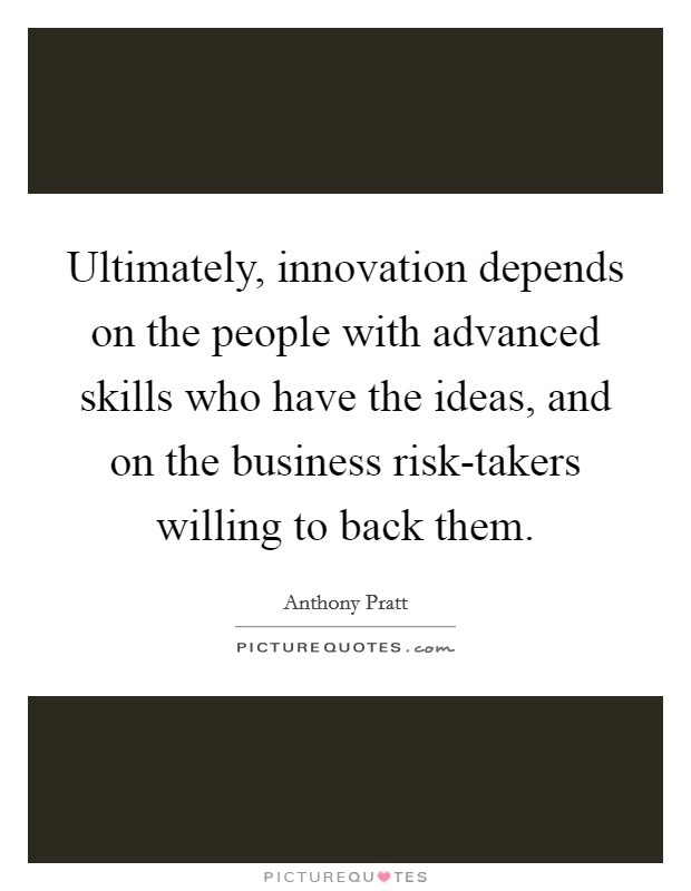 Ultimately, innovation depends on the people with advanced skills who have the ideas, and on the business risk-takers willing to back them. Picture Quote #1