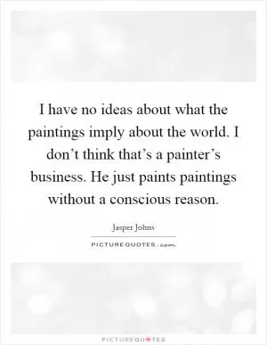 I have no ideas about what the paintings imply about the world. I don’t think that’s a painter’s business. He just paints paintings without a conscious reason Picture Quote #1