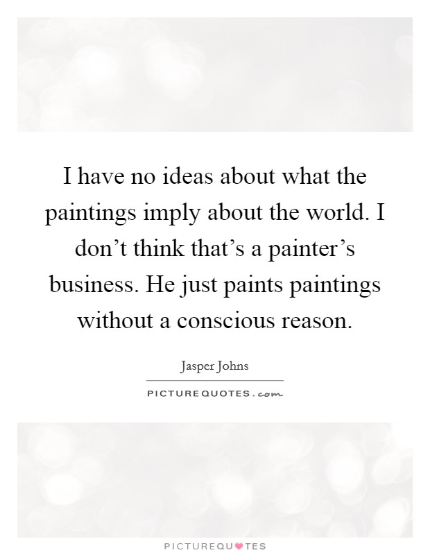 I have no ideas about what the paintings imply about the world. I don't think that's a painter's business. He just paints paintings without a conscious reason. Picture Quote #1