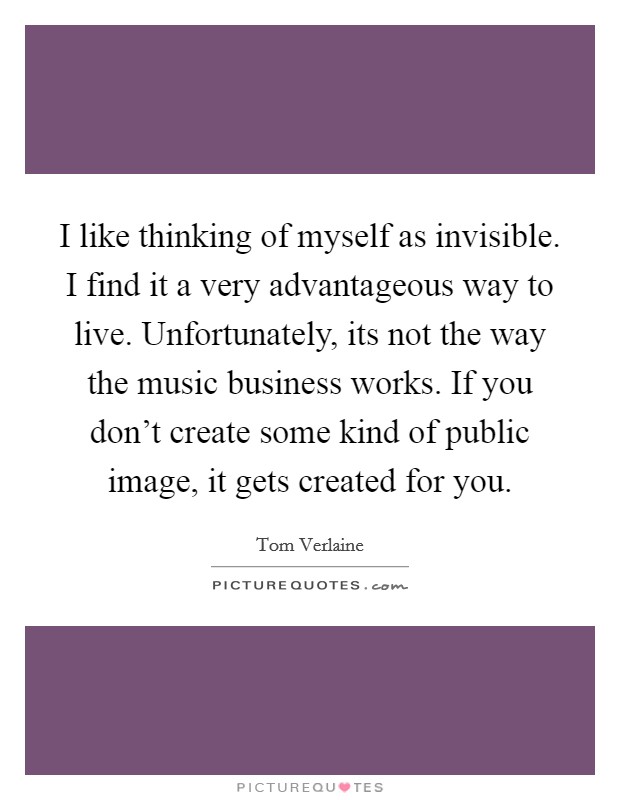 I like thinking of myself as invisible. I find it a very advantageous way to live. Unfortunately, its not the way the music business works. If you don't create some kind of public image, it gets created for you. Picture Quote #1