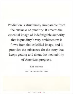 Prediction is structurally inseparable from the business of punditry: It creates the essential image of indefatigable authority that is punditry’s very architecture; it flows from that calcified image, and it provides the substance for the story that keeps getting told about the inevitability of American progress Picture Quote #1