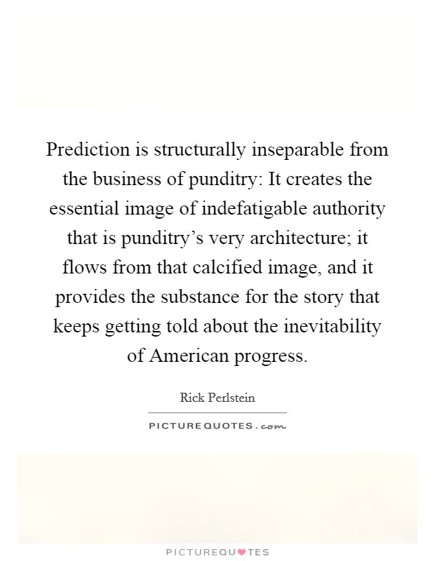 Prediction is structurally inseparable from the business of punditry: It creates the essential image of indefatigable authority that is punditry's very architecture; it flows from that calcified image, and it provides the substance for the story that keeps getting told about the inevitability of American progress. Picture Quote #1