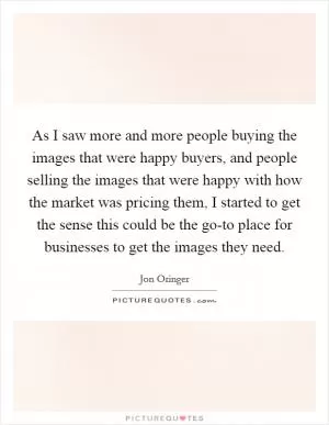 As I saw more and more people buying the images that were happy buyers, and people selling the images that were happy with how the market was pricing them, I started to get the sense this could be the go-to place for businesses to get the images they need Picture Quote #1