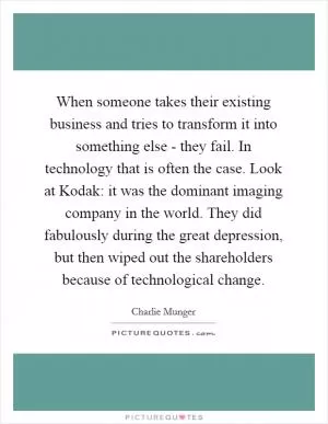 When someone takes their existing business and tries to transform it into something else - they fail. In technology that is often the case. Look at Kodak: it was the dominant imaging company in the world. They did fabulously during the great depression, but then wiped out the shareholders because of technological change Picture Quote #1