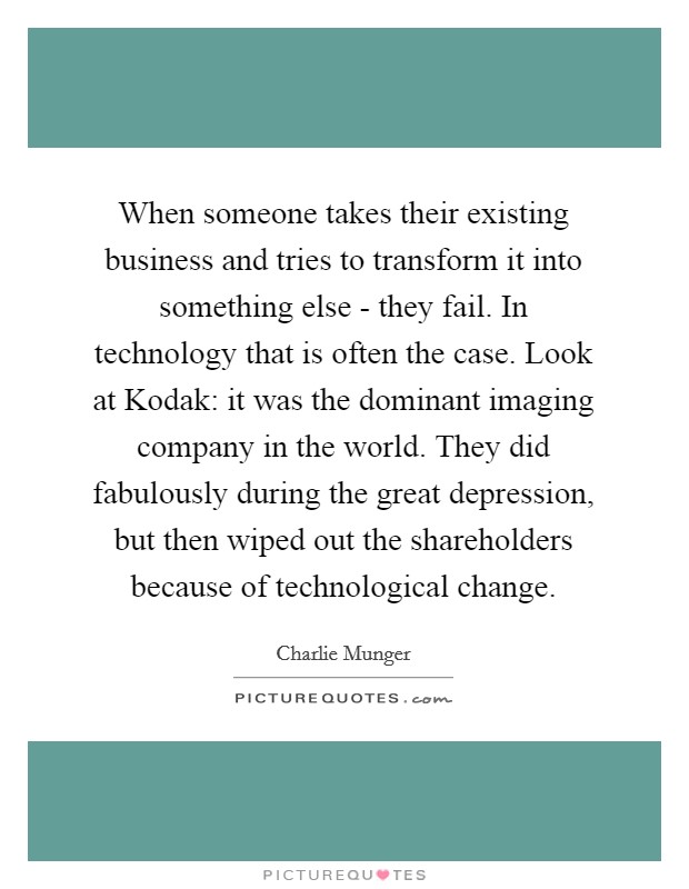 When someone takes their existing business and tries to transform it into something else - they fail. In technology that is often the case. Look at Kodak: it was the dominant imaging company in the world. They did fabulously during the great depression, but then wiped out the shareholders because of technological change. Picture Quote #1