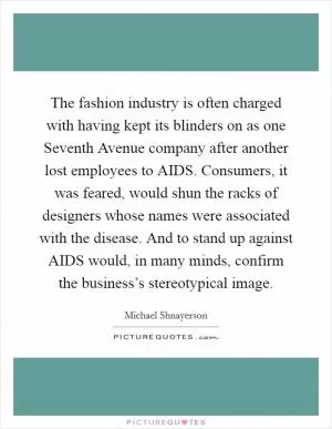 The fashion industry is often charged with having kept its blinders on as one Seventh Avenue company after another lost employees to AIDS. Consumers, it was feared, would shun the racks of designers whose names were associated with the disease. And to stand up against AIDS would, in many minds, confirm the business’s stereotypical image Picture Quote #1