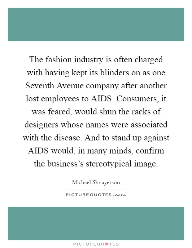 The fashion industry is often charged with having kept its blinders on as one Seventh Avenue company after another lost employees to AIDS. Consumers, it was feared, would shun the racks of designers whose names were associated with the disease. And to stand up against AIDS would, in many minds, confirm the business's stereotypical image. Picture Quote #1