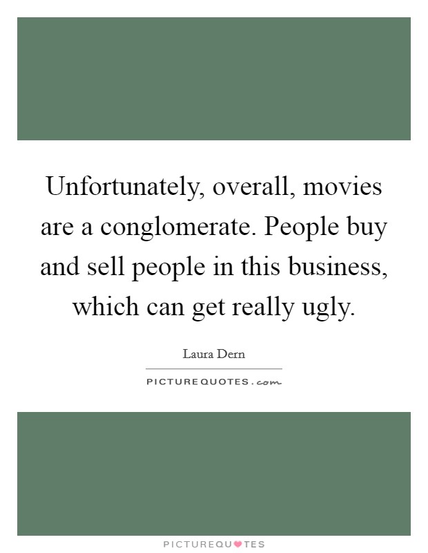 Unfortunately, overall, movies are a conglomerate. People buy and sell people in this business, which can get really ugly. Picture Quote #1