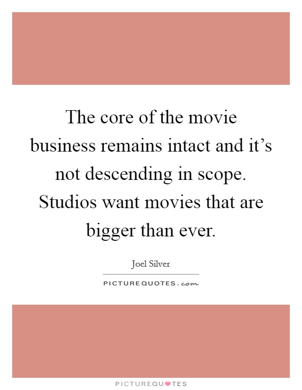 The core of the movie business remains intact and it's not descending in scope. Studios want movies that are bigger than ever. Picture Quote #1