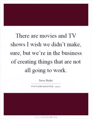 There are movies and TV shows I wish we didn’t make, sure, but we’re in the business of creating things that are not all going to work Picture Quote #1