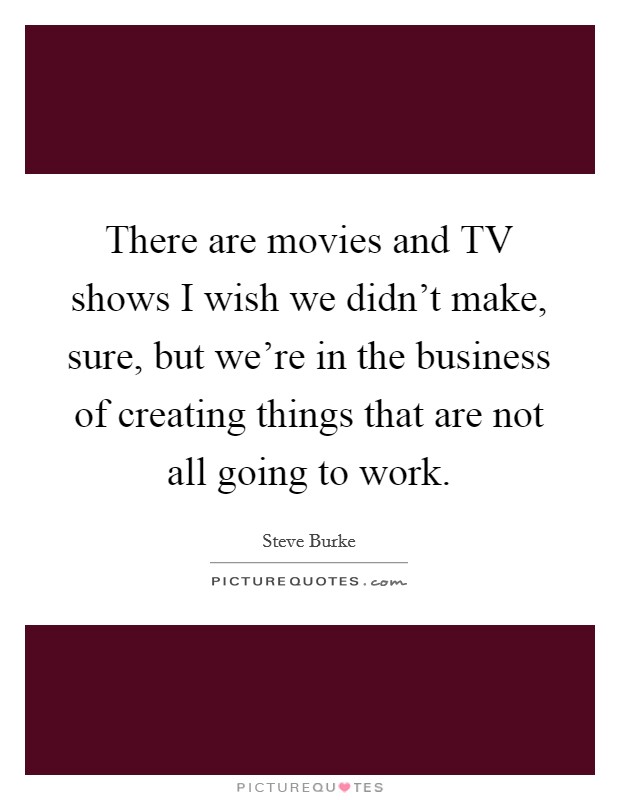 There are movies and TV shows I wish we didn't make, sure, but we're in the business of creating things that are not all going to work. Picture Quote #1