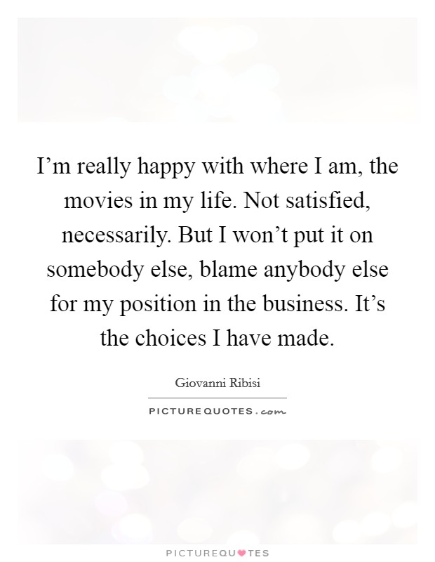 I'm really happy with where I am, the movies in my life. Not satisfied, necessarily. But I won't put it on somebody else, blame anybody else for my position in the business. It's the choices I have made. Picture Quote #1