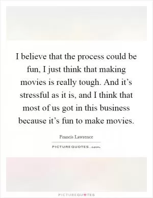 I believe that the process could be fun, I just think that making movies is really tough. And it’s stressful as it is, and I think that most of us got in this business because it’s fun to make movies Picture Quote #1