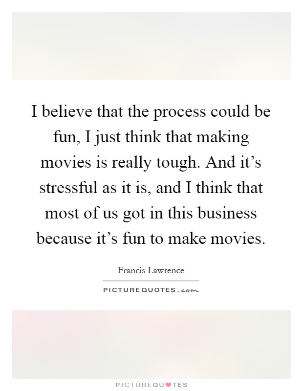 I believe that the process could be fun, I just think that making movies is really tough. And it's stressful as it is, and I think that most of us got in this business because it's fun to make movies. Picture Quote #1