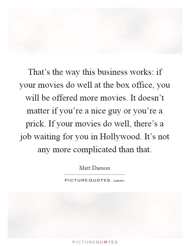 That's the way this business works: if your movies do well at the box office, you will be offered more movies. It doesn't matter if you're a nice guy or you're a prick. If your movies do well, there's a job waiting for you in Hollywood. It's not any more complicated than that. Picture Quote #1
