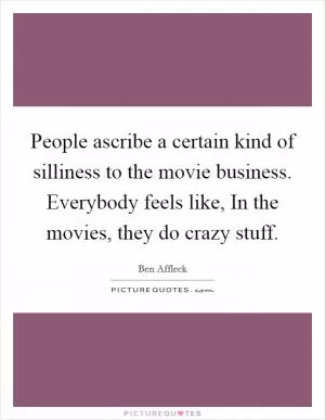 People ascribe a certain kind of silliness to the movie business. Everybody feels like, In the movies, they do crazy stuff Picture Quote #1