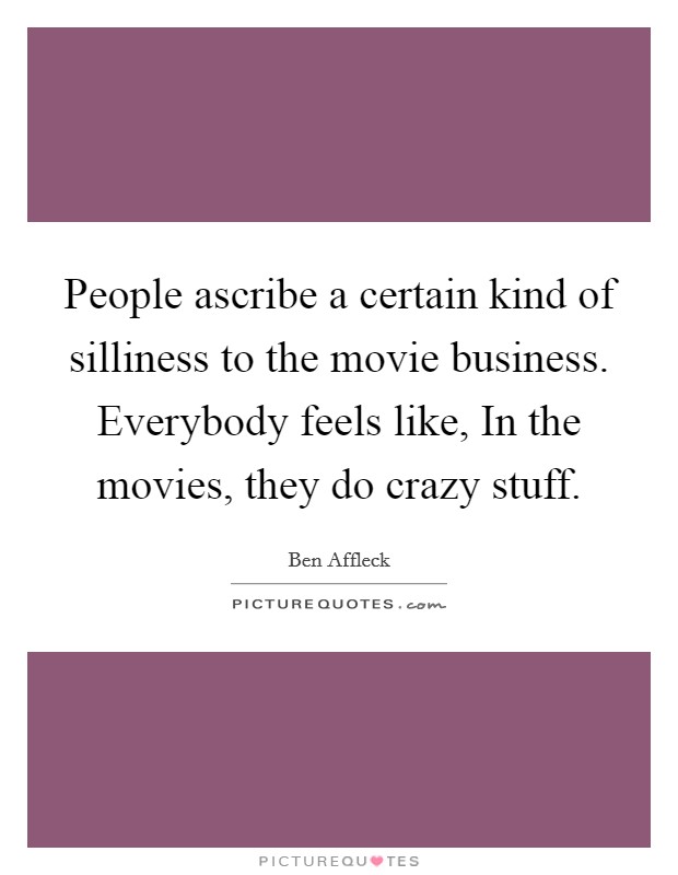 People ascribe a certain kind of silliness to the movie business. Everybody feels like, In the movies, they do crazy stuff. Picture Quote #1