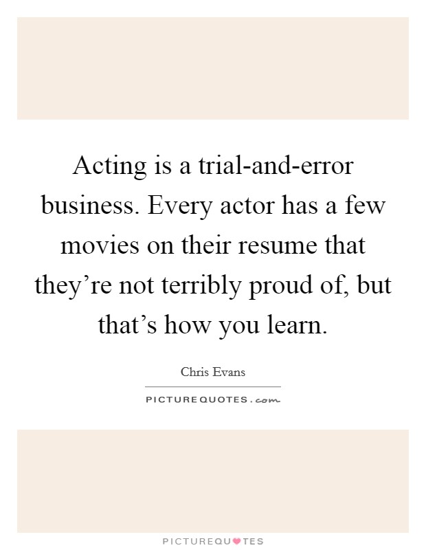 Acting is a trial-and-error business. Every actor has a few movies on their resume that they're not terribly proud of, but that's how you learn. Picture Quote #1