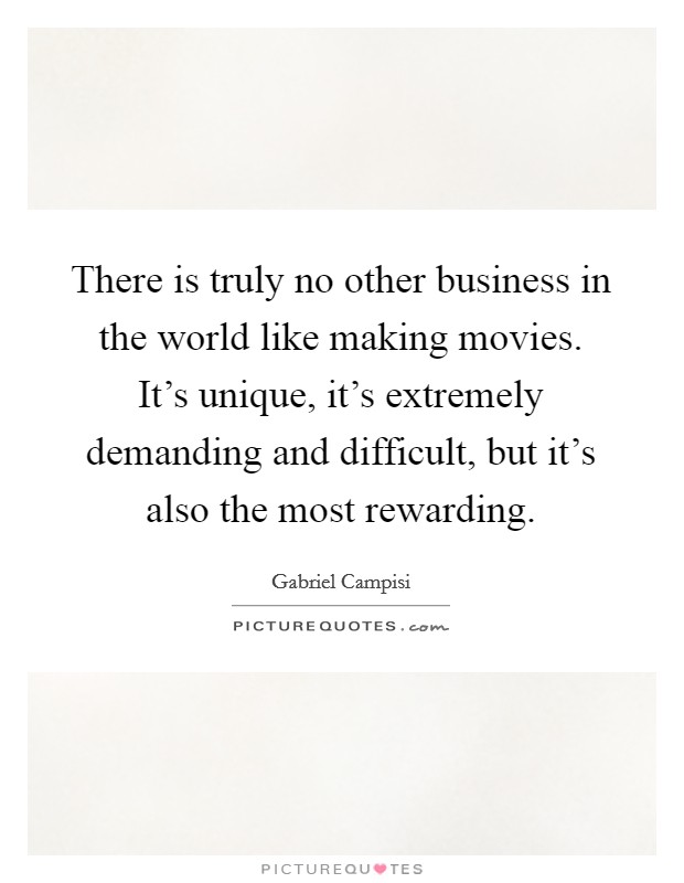 There is truly no other business in the world like making movies. It's unique, it's extremely demanding and difficult, but it's also the most rewarding. Picture Quote #1
