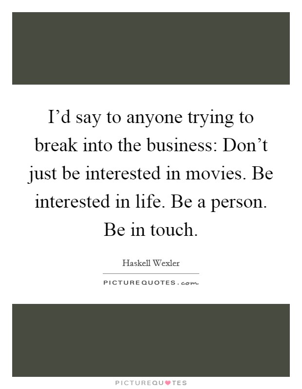 I'd say to anyone trying to break into the business: Don't just be interested in movies. Be interested in life. Be a person. Be in touch. Picture Quote #1