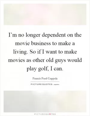 I’m no longer dependent on the movie business to make a living. So if I want to make movies as other old guys would play golf, I can Picture Quote #1