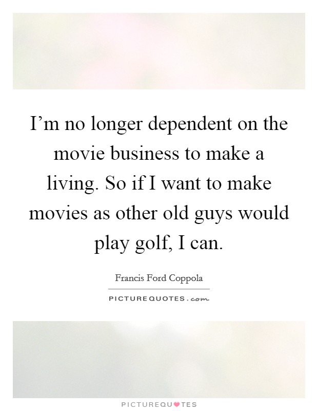 I'm no longer dependent on the movie business to make a living. So if I want to make movies as other old guys would play golf, I can. Picture Quote #1