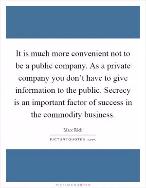 It is much more convenient not to be a public company. As a private company you don’t have to give information to the public. Secrecy is an important factor of success in the commodity business Picture Quote #1