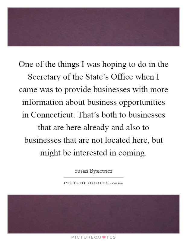 One of the things I was hoping to do in the Secretary of the State's Office when I came was to provide businesses with more information about business opportunities in Connecticut. That's both to businesses that are here already and also to businesses that are not located here, but might be interested in coming. Picture Quote #1