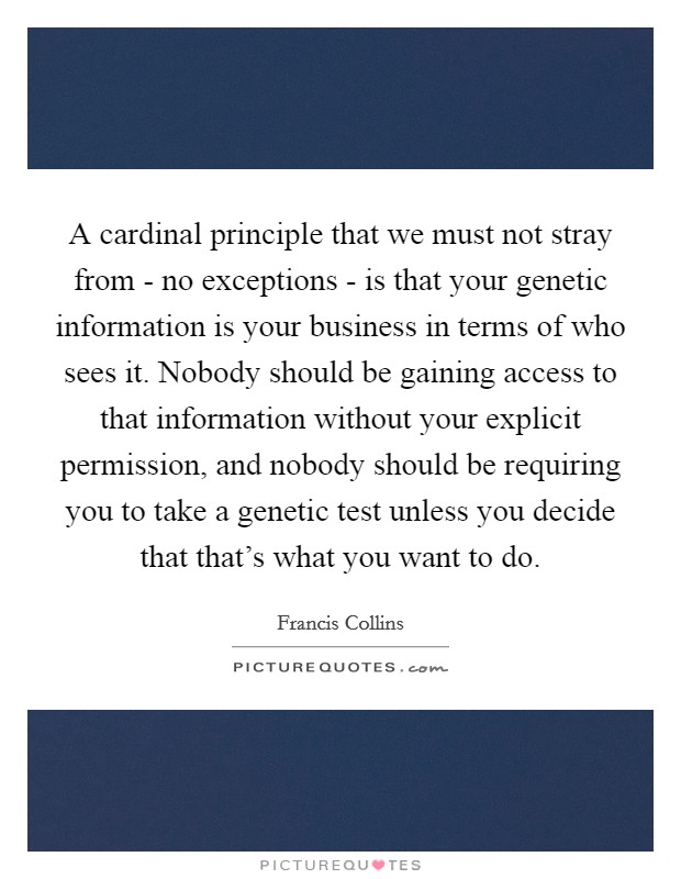 A cardinal principle that we must not stray from - no exceptions - is that your genetic information is your business in terms of who sees it. Nobody should be gaining access to that information without your explicit permission, and nobody should be requiring you to take a genetic test unless you decide that that’s what you want to do Picture Quote #1
