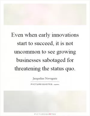 Even when early innovations start to succeed, it is not uncommon to see growing businesses sabotaged for threatening the status quo Picture Quote #1