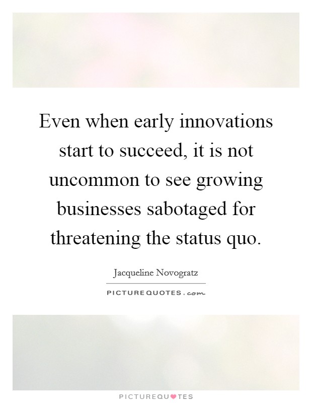 Even when early innovations start to succeed, it is not uncommon to see growing businesses sabotaged for threatening the status quo. Picture Quote #1