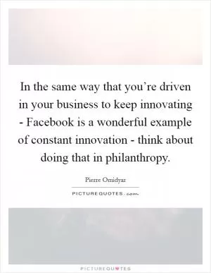 In the same way that you’re driven in your business to keep innovating - Facebook is a wonderful example of constant innovation - think about doing that in philanthropy Picture Quote #1