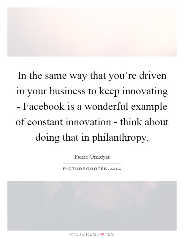 In the same way that you're driven in your business to keep innovating - Facebook is a wonderful example of constant innovation - think about doing that in philanthropy. Picture Quote #1
