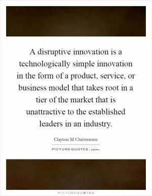 A disruptive innovation is a technologically simple innovation in the form of a product, service, or business model that takes root in a tier of the market that is unattractive to the established leaders in an industry Picture Quote #1