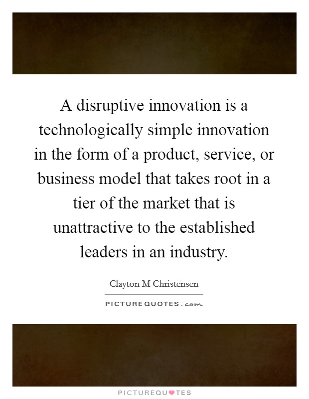A disruptive innovation is a technologically simple innovation in the form of a product, service, or business model that takes root in a tier of the market that is unattractive to the established leaders in an industry. Picture Quote #1